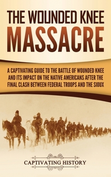 The Wounded Knee Massacre : A Captivating Guide to the Battle of Wounded Knee and Its Impact on the Native Americans after the Final Clash Between Federal Troops and the Sioux