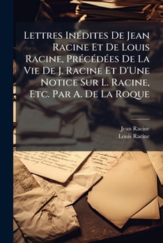 Lettres Indites de Jean Racine Et de Louis Racine, Prcdes de La Vie de J. Racine Et D'Une Notice Sur L. Racine, Etc. Par A. de La Roque
