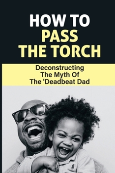 Paperback How To Pass The Torch: Deconstructing The Myth Of The 'Deadbeat Dad: Dad Stereotype Meaning Book