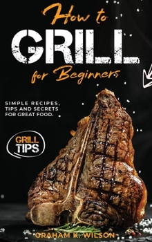 Hardcover How to Grill for Beginners: Simple Recipes, Tips and Secrets for Great Food. Book