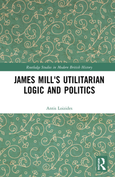 James Mill's Utilitarian Logic and Politics - Book  of the Routledge Studies in Modern British History