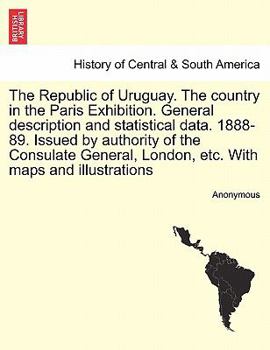 The Republic of Uruguay. The country in the Paris Exhibition. General description and statistical data. 1888-89. Issued by authority of the Consulate General, London, etc. With maps and illustrations
