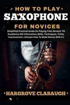 How to Play Saxophone for Novices: Simplified Practical Guide On Playing From Scratch Till Excellence (All Information, Skills, Techniques, Tricks, Im