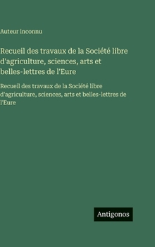 Recueil des travaux de la Société libre d'agriculture, sciences, arts et belles-lettres de l'Eure: Recueil des travaux de la Société libre ... et belles-lettres de l'Eure (French Edition)