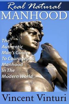 Real Natural Manhood: The Authentic Man's Guide To Courageous Mahood In The Modern World