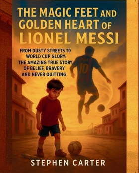 THE MAGIC FEET AND GOLDEN HEART OF LIONEL MESSI: FROM DUSTY STREETS TO WORLD CUP GLORY : THE AMAZING TRUE STORY OF BELIEF, BRAVERY AND NEVER QUITTING