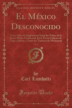 El México Desconocido, Vol. 2: Cinco Años de Exploración Entre las Tribus de la Sierra Madre Occidental; En la Tierra Caliente de Tepic y Jalisco, y ... Michoacán (Classic Reprint)