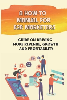 Paperback A How-To Manual For B2B Marketers: Guide On Driving More Revenue, Growth And Profitability: Turn To For Guidance Book