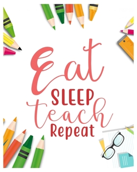 Eat Sleep Teach Repeat: Teacher Notebook, Teacher Gift Journal Planner, Teacher Appreciation Gifts, Teacher day gift for all kind of teacher who love teach and love everyday lesson planner.