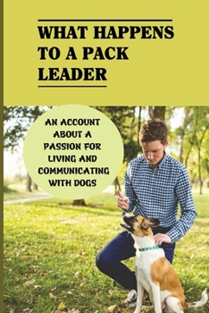 What Happens To A Pack Leader: An Account About A Passion For Living And Communicating With Dogs: The Truth About Pack Leadership