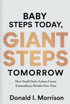 Baby Steps today, Giant Steps tomorrow: How Small Daily Actions Create Extraordinary Results Over Time