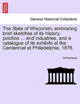 Paperback The State of Wisconsin, Embracing Brief Sketches of Its History, Position ... and Industries, and a Catalogue of Its Exhibits at the Centennial at Phi Book