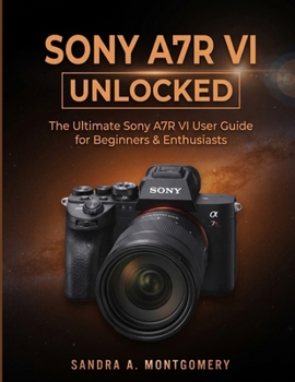 SONY A7RVI UNLOCKED: The Ultimate Sony A7R VI User Guide for Beginners & Enthusiasts