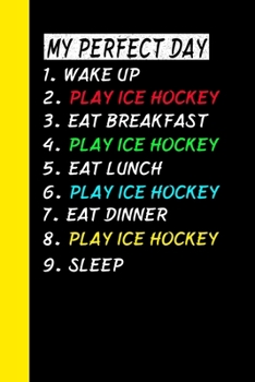 My Perfect Day Wake Up Play Ice Hockey Eat Breakfast Play Ice Hockey Eat Lunch Play Ice Hockey Eat Dinner Play Ice Hockey Sleep: My Perfect Day Is A Funny Cool Notebook Or Diary Gift