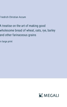 Hardcover A treatise on the art of making good wholesome bread of wheat, oats, rye, barley and other farinaceous grains: in large print Book