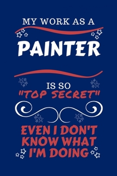 My Work As A Painter Is So Top Secret Even I Don't Know What I'm Doing: Perfect Gag Gift For A Top Secret Painter | Blank Lined Notebook Journal | 100 ... | Birthday| Hen | | Anniversary | Christmas