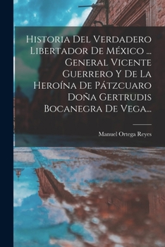 Historia Del Verdadero Libertador De M�xico ... General Vicente Guerrero Y De La Hero�na De P�tzcuaro Do�a Gertrudis Bocanegra De Vega...
