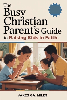 The Busy Christian Parent’s Guide to Raising Kids in Faith: Small Daily Habits to Build Lasting Faith, Deep Connection, and a Christ-Centered Home