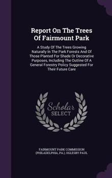 Report On The Trees Of Fairmount Park: A Study Of The Trees Growing Naturally In The Park Forests And Of Those Planted For Shade Or Decorative ... Policy Suggested For Their Future Care...