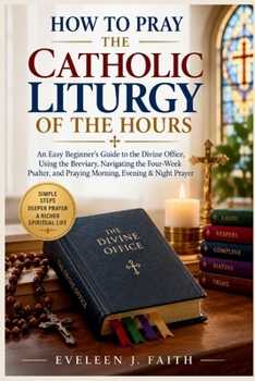 HOW TO PRAY THE CATHOLIC LITURGY OF THE HOURS: An Easy Beginner's Guide to the Divine Office, Using the Breviary, Navigating the Four-Week Psalter, and Praying Morning, Evening & Night Prayer