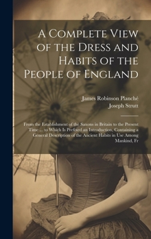 Hardcover A Complete View of the Dress and Habits of the People of England: From the Establishment of the Saxons in Britain to the Present Time ... to Which Is Book