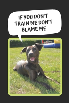 Dog Training: If You Don't Train Me Don't Blame Me: Themed Novelty Lined Notebook / Journal To Write In Perfect Gift Item (6 x 9 inches)