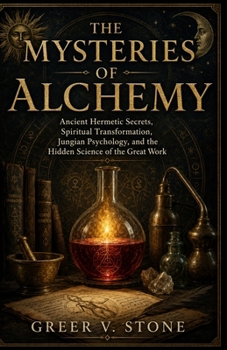The Mysteries Of Alchemy: Ancient Hermetic Secrets, Spiritual Transformation, Jungian Psychology, and the Hidden Science of the Great Work