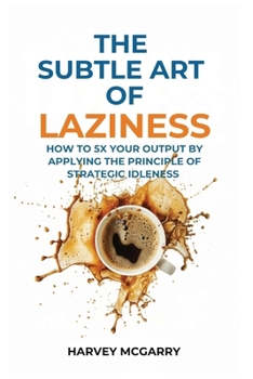 The Subtle Art Of Laziness: How to 5X Your Output by Applying the Principle of Strategic Idleness
