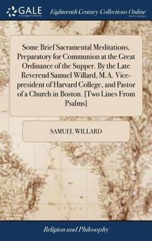 Hardcover Some Brief Sacramental Meditations, Preparatory for Communion at the Great Ordinance of the Supper. By the Late Reverend Samuel Willard, M.A. Vice-pre Book