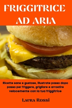 Friggitrice Ad Aria: Ricette sane e gustose, illustrate passo dopo passo per friggere, grigliare e arrostire velocemente con la tua friggitrice (Air Fryer Cookbook - Italian Version)