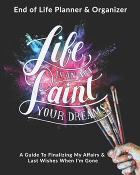 Life Is An Art - Paint Your Dreams: End of Life Planner & Organizer: A Guide To Finalizing My Affairs & Last Wishes When I'm Gone