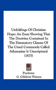 Unfoldings of Christian Hope: An Essay Showing That the Doctrine Contained in the Damnatory Clauses of the Creed Commonly Called Athanasian Is Unscr