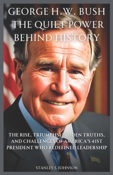George H.W. Bush: The Quiet Power Behind History: The Rise, Triumphs, Hidden Truths, and Challenges of America’s 41st President Who Redefined Leadership