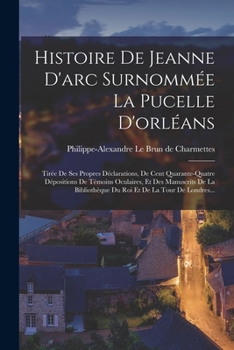 Histoire De Jeanne D'arc Surnommée La Pucelle D'orléans: Tirée De Ses Propres Déclarations, De Cent Quarante-quatre Dépositions De Témoins Oculaires,