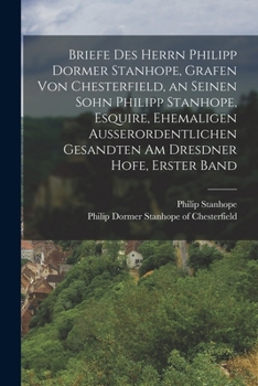 Briefe Des Herrn Philipp Dormer Stanhope, Grafen Von Chesterfield, an Seinen Sohn Philipp Stanhope, Esquire, Ehemaligen Au�erordentlichen Gesandten Am Dresdner Hofe, Erster Band