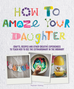 How to Amaze Your Daughter: Crafts, Recipes and Other Creative Experiences to Teach Her to See Gold in the Ordinary