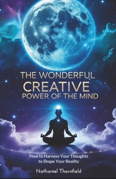 The Wonderful Creative Power Of The Mind: How to Harness Your Thoughts to Shape Your Reality
