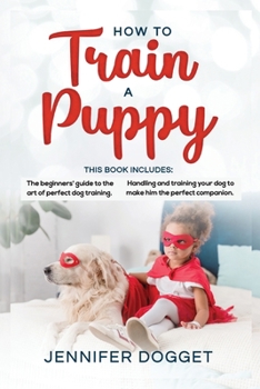How to train a puppy: This book includes: The beginners' guide to the art of perfect dog training + Handling and training your dog to make him the perfect companion.