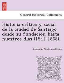 Historia Cr�tica y Social de la Ciudad de Santiago, Desde Su Fundacion Hasta Nuestros Dias, (1541-1868.)