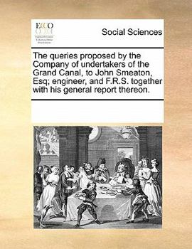 The Queries Proposed by the Company of Undertakers of the Grand Canal, to John Smeaton, Esq; Engineer, and F.R.S. Together with His General Report Thereon.