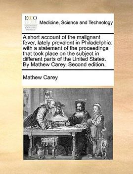 A Short Account of the Malignant Fever, Lately Prevalent in Philadelphia: With a Statement of the Proceedings That Took Place on the Subject in ... States. By Mathew Carey. Second Edition