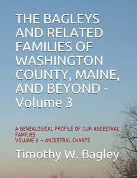 THE BAGLEYS AND RELATED FAMILIES OF WASHINGTON COUNTY, MAINE, AND BEYOND: A GENEALOGICAL PROFILE OF OUR ANCESTRAL FAMILIES: VOLUME 3 – ANCESTRAL CHARTS