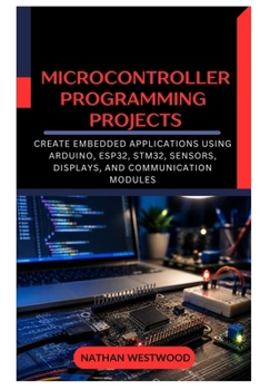 Microcontroller Programming Projects: Create Embedded Applications Using Arduino, ESP32, STM32, Sensors, Displays, and Communication Modules