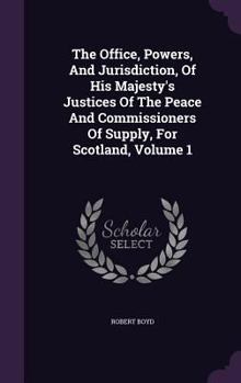 Hardcover The Office, Powers, And Jurisdiction, Of His Majesty's Justices Of The Peace And Commissioners Of Supply, For Scotland, Volume 1 Book