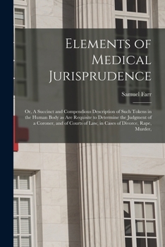 Elements of Medical Jurisprudence, or a Succinct and Compendious Description of Such Tokens in the Human Body as Are Requisite to Determine the Judgment of a Coroner, and Courts of Law, in Cases of Di