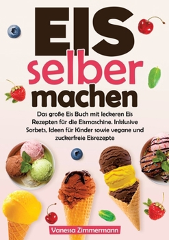Eis selber machen: Das große Eis Buch mit leckeren Eis Rezepten für die Eismaschine. Inklusive Sorbets, Ideen für Kinder sowie vegane und zuckerfreie Eisrezepte (German Edition)