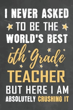 I Never Asked To Be The World's Best 6th Grade Teacher But Here I Am Absolutely Crushing It: Journal Notebook 108 Pages 6 x 9 Lined Writing Paper School Appreciation Day Gift from Student