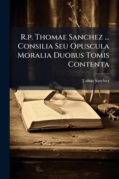 R.p. Thomae Sanchez ... Consilia Seu Opuscula Moralia Duobus Tomis Contenta