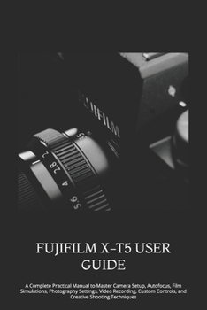 FUJIFILM X-T5 USER GUIDE: A Complete Practical Manual to Master Camera Setup, Autofocus, Film Simulations, Photography Settings, Video Recording, Custom Controls, and Creative Shooting Techniques
