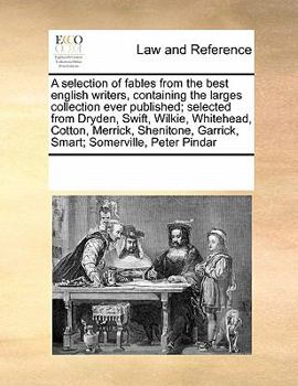 A selection of fables from the best english writers, containing the larges collection ever published; selected from Dryden, Swift, Wilkie, Whitehead, ... Garrick, Smart; Somerville, Peter Pindar